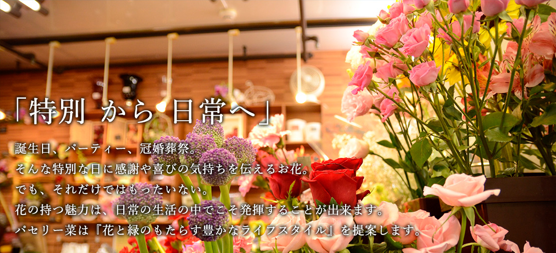 『特別 から 日常へ』誕生日、パーティー、冠婚葬祭。そんな特別な日に感謝や喜びの気持ちを伝えるお花。でも、それだけではもったいない。花の持つ魅力は、日常の生活の中でこそ発揮することが出来ます。パセリー菜は『花と緑のもたらす豊かなライフスタイル』を提案します。